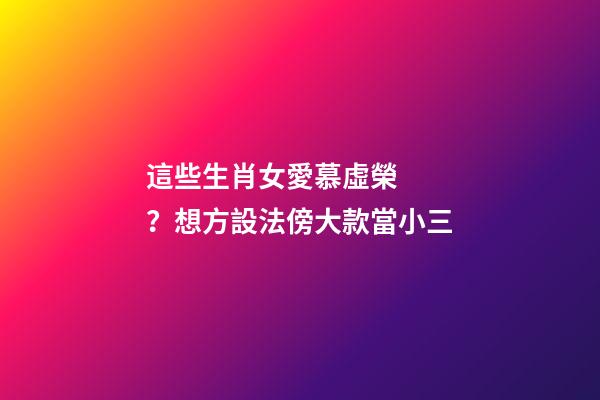 這些生肖女愛慕虛榮？想方設法傍大款當小三